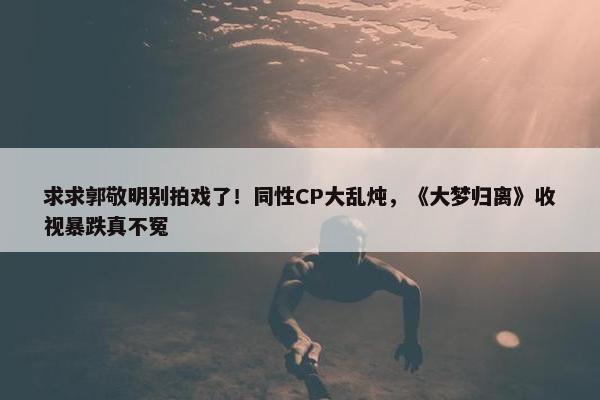 求求郭敬明别拍戏了！同性CP大乱炖，《大梦归离》收视暴跌真不冤