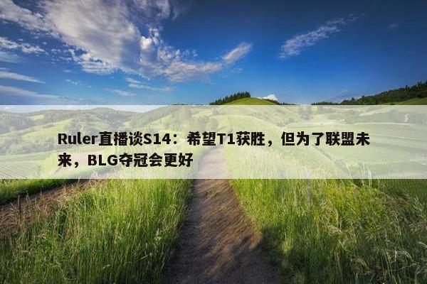 Ruler直播谈S14：希望T1获胜，但为了联盟未来，BLG夺冠会更好