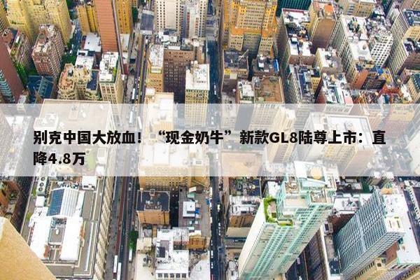 别克中国大放血！“现金奶牛”新款GL8陆尊上市：直降4.8万