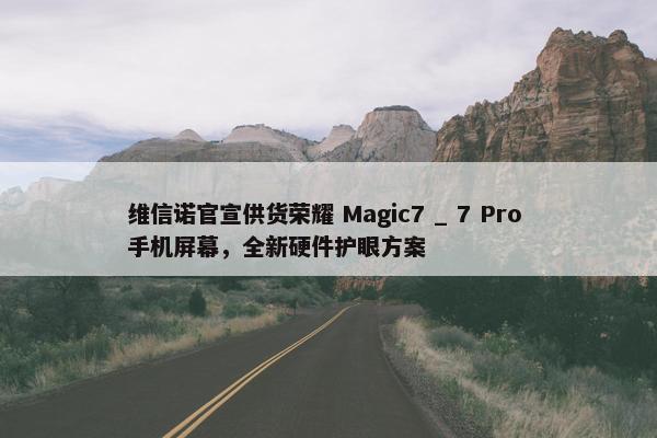 维信诺官宣供货荣耀 Magic7 _ 7 Pro 手机屏幕，全新硬件护眼方案