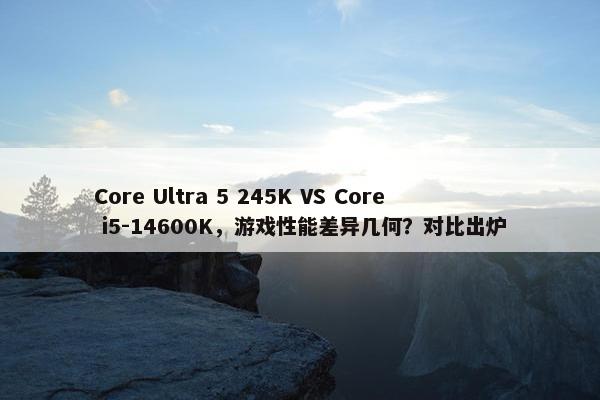 Core Ultra 5 245K VS Core i5-14600K，游戏性能差异几何？对比出炉