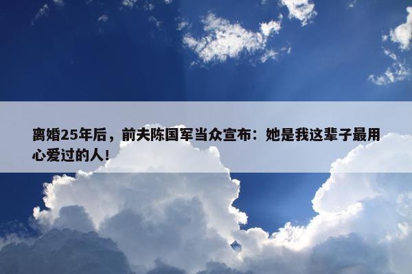 离婚25年后，前夫陈国军当众宣布：她是我这辈子最用心爱过的人！