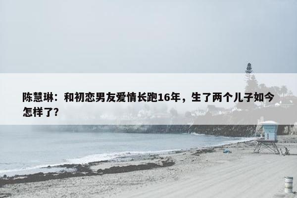 陈慧琳：和初恋男友爱情长跑16年，生了两个儿子如今怎样了？