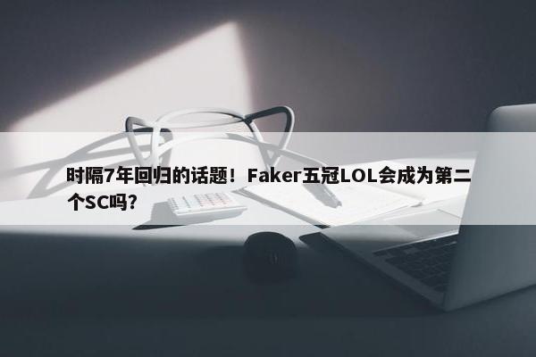 时隔7年回归的话题！Faker五冠LOL会成为第二个SC吗？