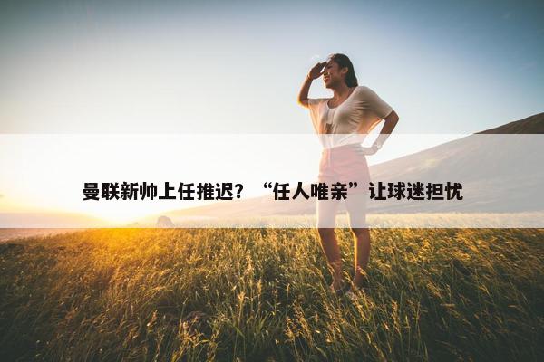 曼联新帅上任推迟？“任人唯亲”让球迷担忧