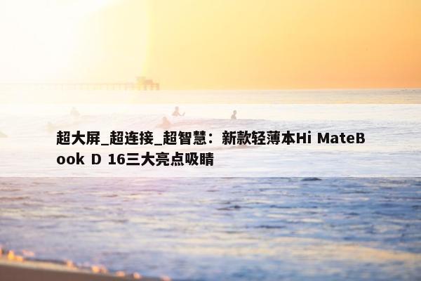 超大屏_超连接_超智慧：新款轻薄本Hi MateBook D 16三大亮点吸睛