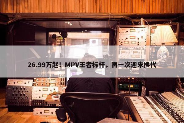 26.99万起！MPV王者标杆，再一次迎来换代