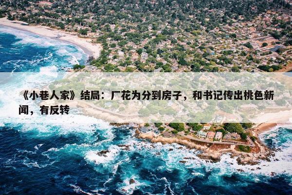 《小巷人家》结局：厂花为分到房子，和书记传出桃色新闻，有反转