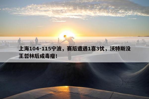 上海104-115宁波，赛后遭遇1喜3忧，沃特斯没王哲林后成毒瘤！