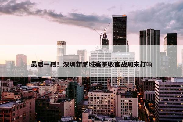 最后一搏！深圳新鹏城赛季收官战周末打响