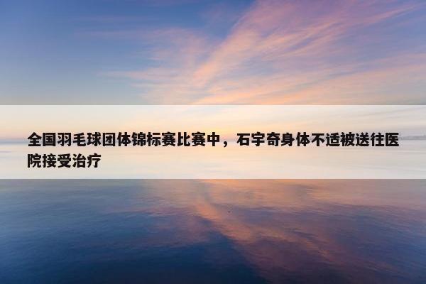 全国羽毛球团体锦标赛比赛中，石宇奇身体不适被送往医院接受治疗