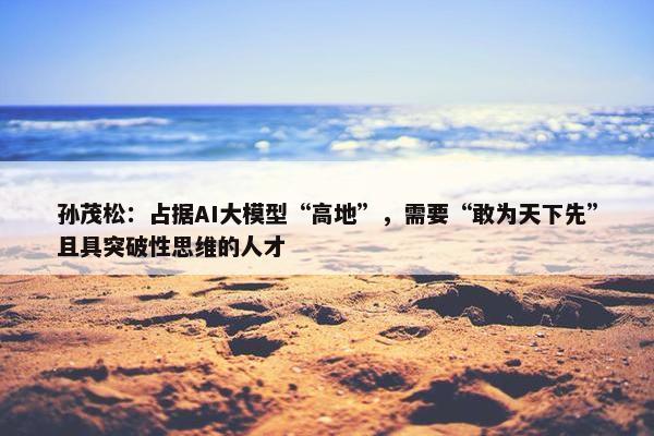 孙茂松：占据AI大模型“高地”，需要“敢为天下先”且具突破性思维的人才