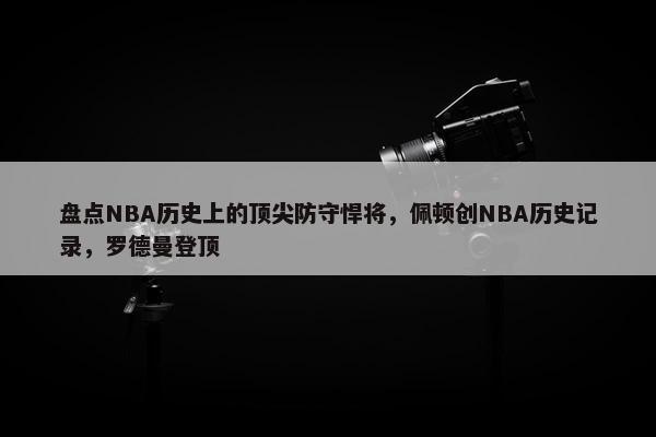 盘点NBA历史上的顶尖防守悍将，佩顿创NBA历史记录，罗德曼登顶