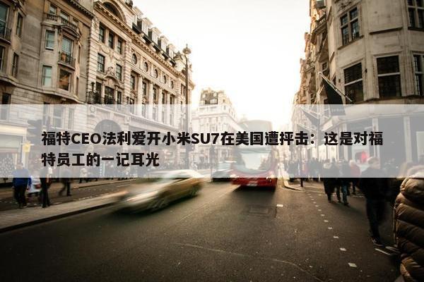 福特CEO法利爱开小米SU7在美国遭抨击：这是对福特员工的一记耳光