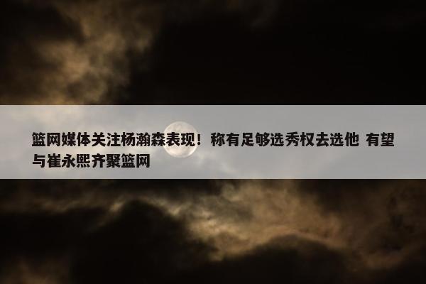 篮网媒体关注杨瀚森表现！称有足够选秀权去选他 有望与崔永熙齐聚篮网