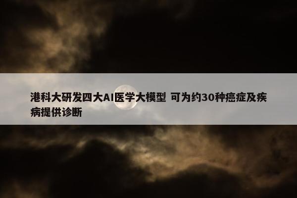 港科大研发四大AI医学大模型 可为约30种癌症及疾病提供诊断