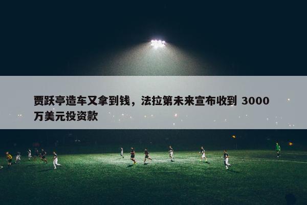 贾跃亭造车又拿到钱，法拉第未来宣布收到 3000 万美元投资款