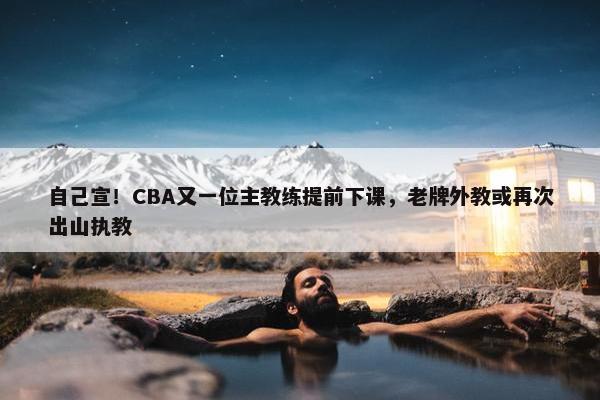 自己宣！CBA又一位主教练提前下课，老牌外教或再次出山执教