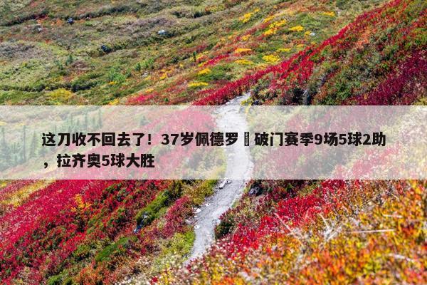 这刀收不回去了！37岁佩德罗叒破门赛季9场5球2助，拉齐奥5球大胜