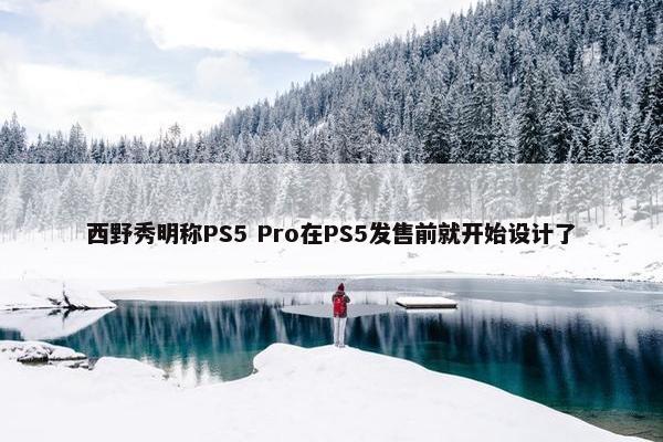 西野秀明称PS5 Pro在PS5发售前就开始设计了