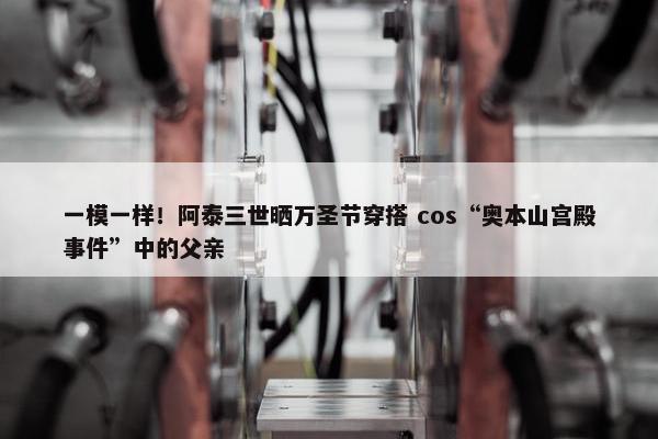 一模一样！阿泰三世晒万圣节穿搭 cos“奥本山宫殿事件”中的父亲