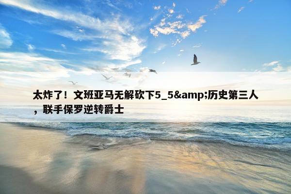 太炸了！文班亚马无解砍下5_5&历史第三人，联手保罗逆转爵士