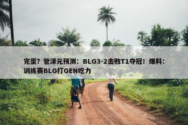 完蛋？管泽元预测：BLG3-2击败T1夺冠！爆料：训练赛BLG打GEN吃力