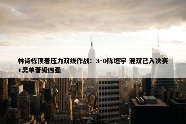 林诗栋顶着压力双线作战：3-0陈垣宇 混双已入决赛+男单晋级四强