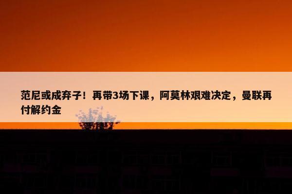 范尼或成弃子！再带3场下课，阿莫林艰难决定，曼联再付解约金