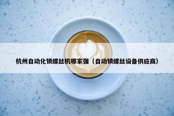 杭州自动化锁螺丝机哪家强（自动锁螺丝设备供应商）