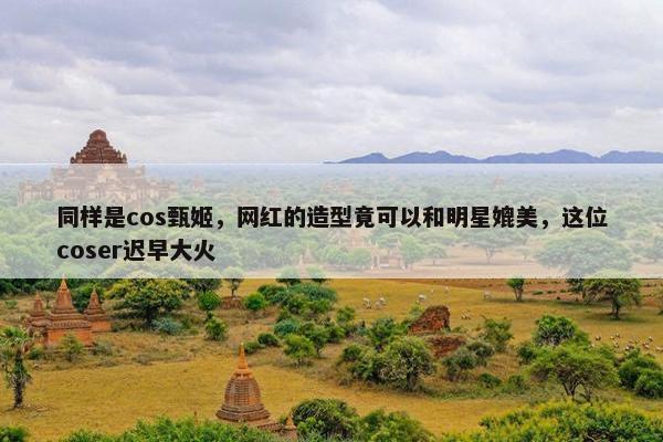 同样是cos甄姬，网红的造型竟可以和明星媲美，这位coser迟早大火