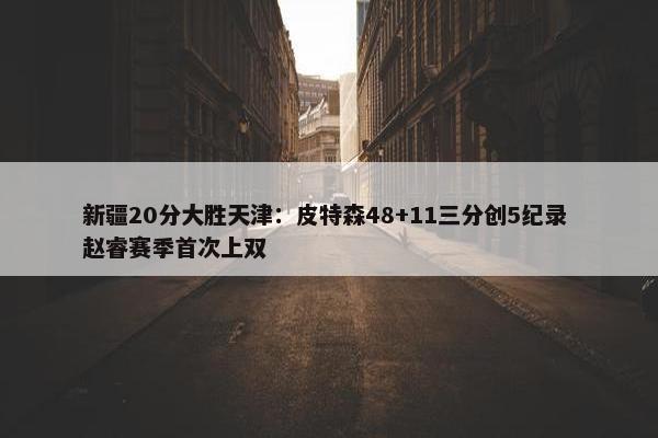 新疆20分大胜天津：皮特森48+11三分创5纪录 赵睿赛季首次上双