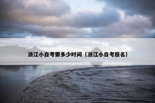 浙江小自考要多少时间（浙江小自考报名）