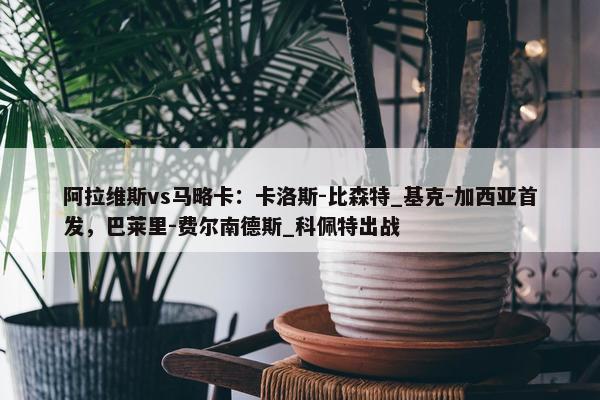 阿拉维斯vs马略卡：卡洛斯-比森特_基克-加西亚首发，巴莱里-费尔南德斯_科佩特出战