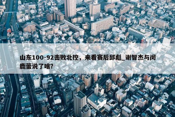 山东100-92击败北控，来看赛后邱彪_谢智杰与闵鹿蕾说了啥？