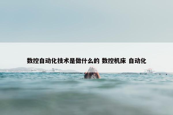 数控自动化技术是做什么的 数控机床 自动化