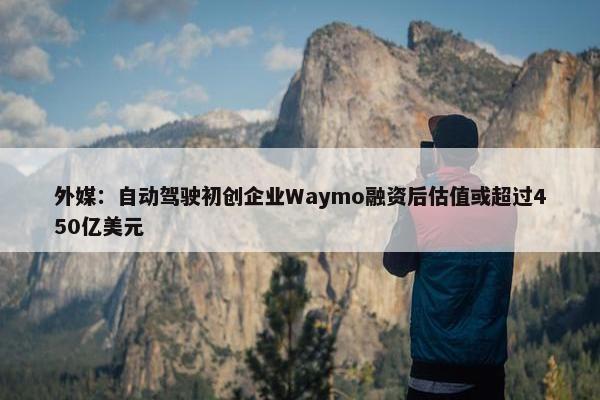 外媒：自动驾驶初创企业Waymo融资后估值或超过450亿美元