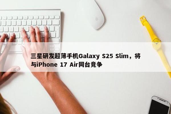 三星研发超薄手机Galaxy S25 Slim，将与iPhone 17 Air同台竞争