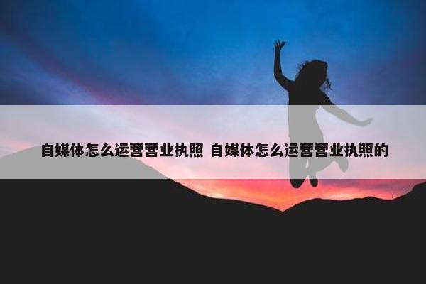 自媒体怎么运营营业执照 自媒体怎么运营营业执照的