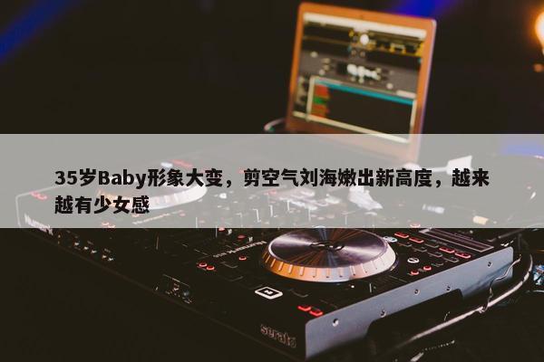 35岁Baby形象大变，剪空气刘海嫩出新高度，越来越有少女感