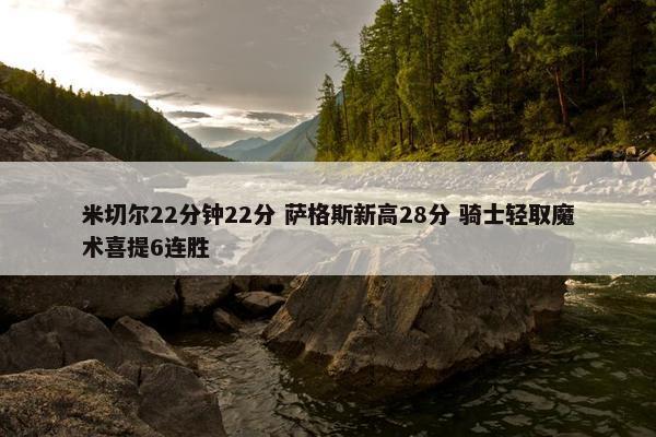 米切尔22分钟22分 萨格斯新高28分 骑士轻取魔术喜提6连胜