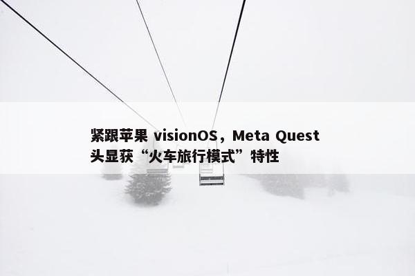 紧跟苹果 visionOS，Meta Quest 头显获“火车旅行模式”特性