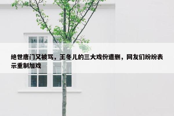 绝世唐门又被骂，王冬儿的三大戏份遭删，网友们纷纷表示重制加戏