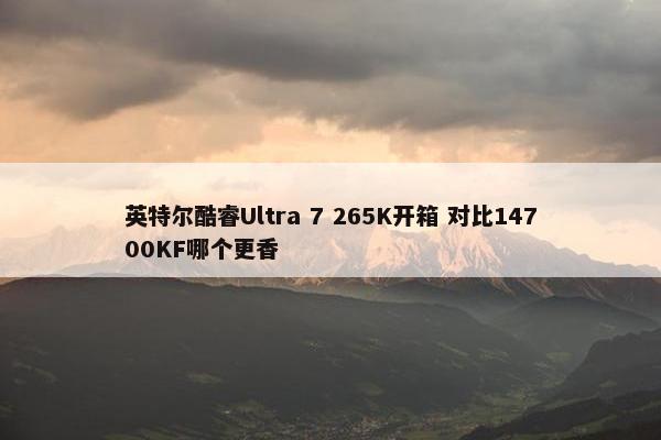 英特尔酷睿Ultra 7 265K开箱 对比14700KF哪个更香