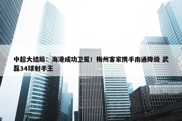 中超大结局：海港成功卫冕！梅州客家携手南通降级 武磊34球射手王