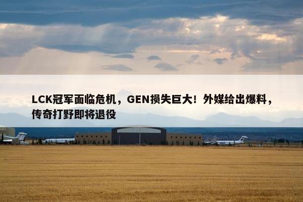 LCK冠军面临危机，GEN损失巨大！外媒给出爆料，传奇打野即将退役