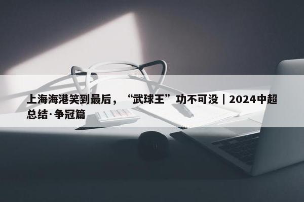 上海海港笑到最后，“武球王”功不可没｜2024中超总结·争冠篇