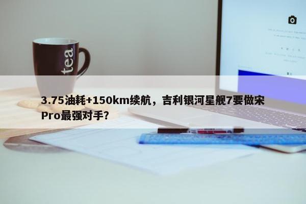 3.75油耗+150km续航，吉利银河星舰7要做宋Pro最强对手？