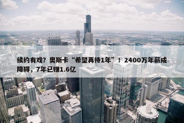 续约有戏？奥斯卡“希望再待1年”！2400万年薪成障碍，7年已赚1.6亿