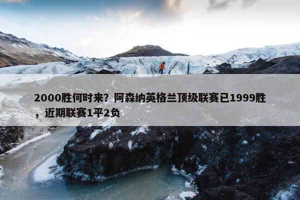 2000胜何时来？阿森纳英格兰顶级联赛已1999胜，近期联赛1平2负